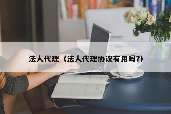 法人代理（法人代理协议有用吗?）