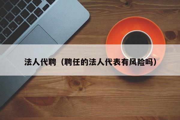 法人代聘（聘任的法人代表有风险吗）