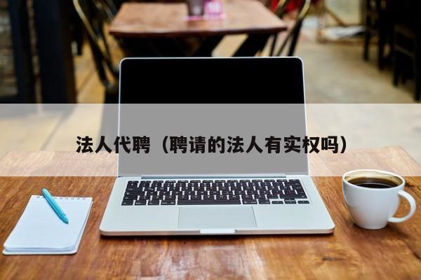 法人代聘（聘请的法人有实权吗）