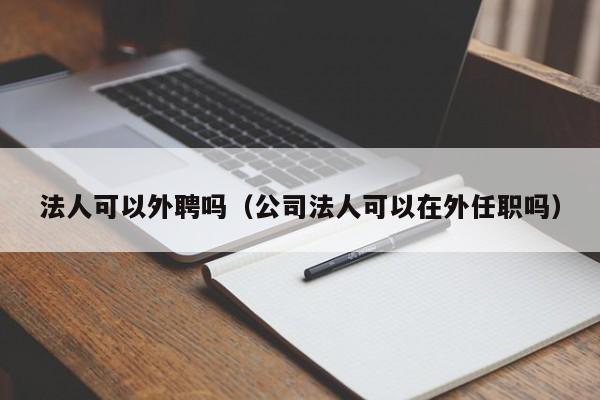 法人可以外聘吗（公司法人可以在外任职吗）